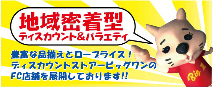 地域密着型、ディスカウント＆バラエティ 豊富な品揃えとロープライス!ストアービッグワンのFC店舗を<br>展開しております